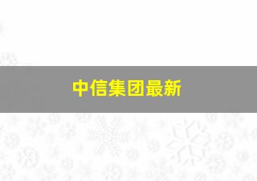 中信集团最新