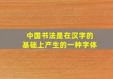 中国书法是在汉字的基础上产生的一种字体