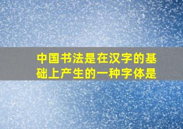 中国书法是在汉字的基础上产生的一种字体是