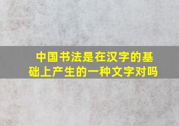 中国书法是在汉字的基础上产生的一种文字对吗