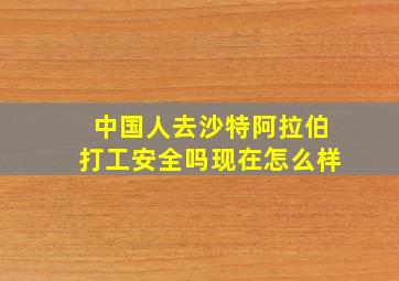 中国人去沙特阿拉伯打工安全吗现在怎么样