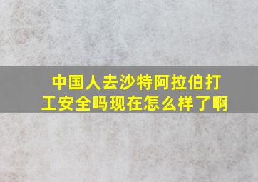 中国人去沙特阿拉伯打工安全吗现在怎么样了啊