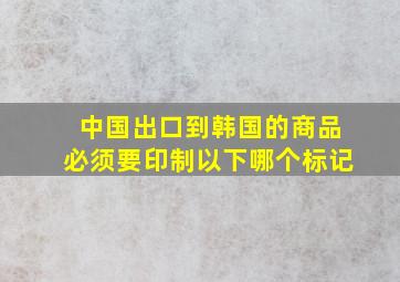 中国出口到韩国的商品必须要印制以下哪个标记