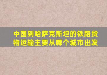 中国到哈萨克斯坦的铁路货物运输主要从哪个城市出发