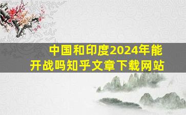 中国和印度2024年能开战吗知乎文章下载网站