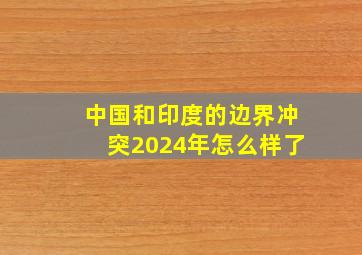 中国和印度的边界冲突2024年怎么样了