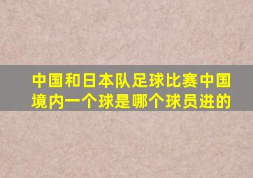 中国和日本队足球比赛中国境内一个球是哪个球员进的