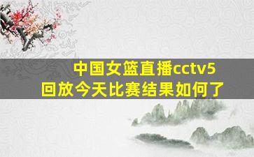 中国女篮直播cctv5回放今天比赛结果如何了