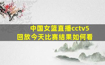 中国女篮直播cctv5回放今天比赛结果如何看