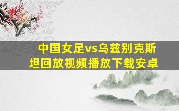 中国女足vs乌兹别克斯坦回放视频播放下载安卓