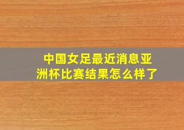 中国女足最近消息亚洲杯比赛结果怎么样了