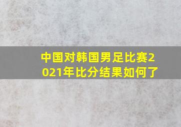 中国对韩国男足比赛2021年比分结果如何了