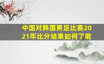 中国对韩国男足比赛2021年比分结果如何了呢