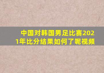 中国对韩国男足比赛2021年比分结果如何了呢视频