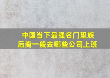 中国当下最强名门望族后裔一般去哪些公司上班