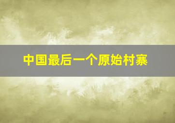 中国最后一个原始村寨