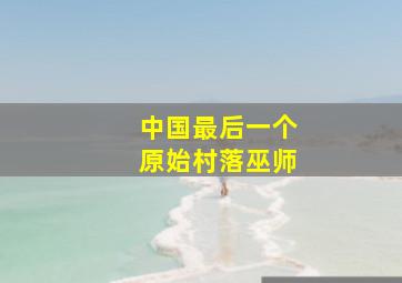 中国最后一个原始村落巫师