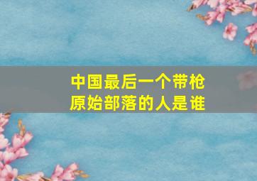 中国最后一个带枪原始部落的人是谁