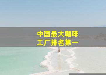 中国最大咖啡工厂排名第一