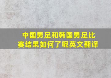 中国男足和韩国男足比赛结果如何了呢英文翻译