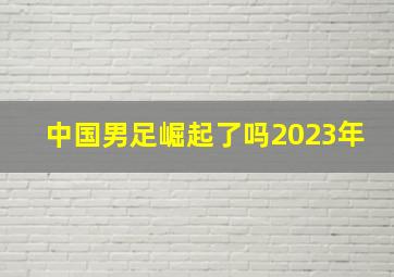 中国男足崛起了吗2023年