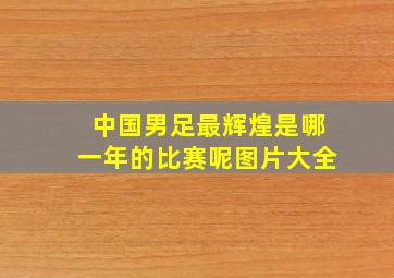 中国男足最辉煌是哪一年的比赛呢图片大全