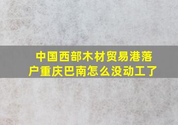 中国西部木材贸易港落户重庆巴南怎么没动工了