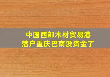 中国西部木材贸易港落户重庆巴南没资金了