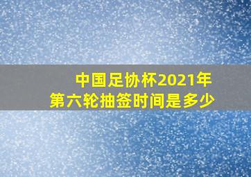 中国足协杯2021年第六轮抽签时间是多少