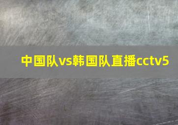 中国队vs韩国队直播cctv5