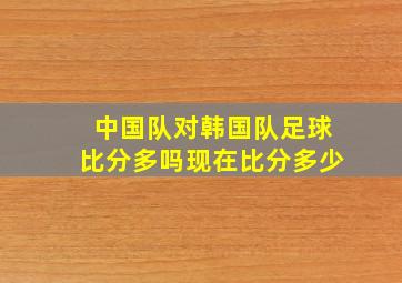 中国队对韩国队足球比分多吗现在比分多少