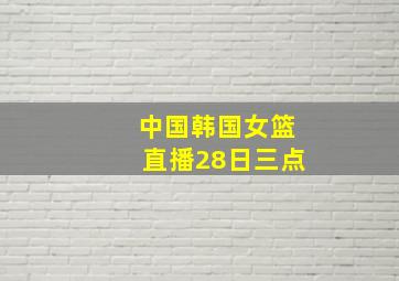 中国韩国女篮直播28日三点