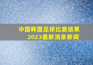 中国韩国足球比赛结果2023最新消息新闻