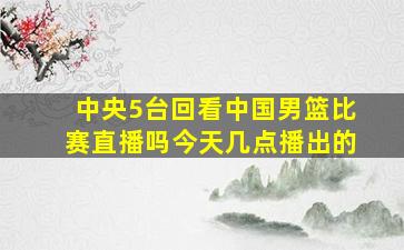 中央5台回看中国男篮比赛直播吗今天几点播出的