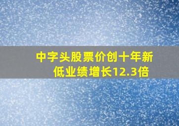 中字头股票价创十年新低业绩增长12.3倍