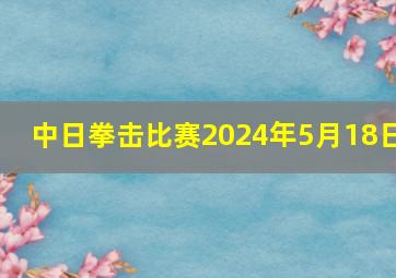 中日拳击比赛2024年5月18日