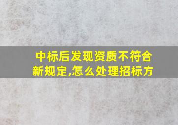 中标后发现资质不符合新规定,怎么处理招标方