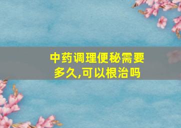 中药调理便秘需要多久,可以根治吗