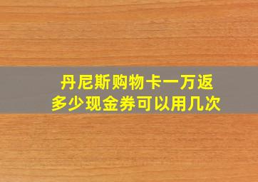 丹尼斯购物卡一万返多少现金券可以用几次