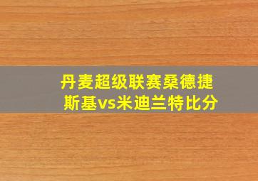 丹麦超级联赛桑德捷斯基vs米迪兰特比分