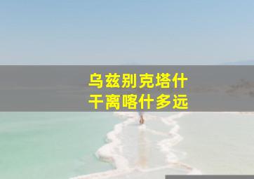 乌兹别克塔什干离喀什多远