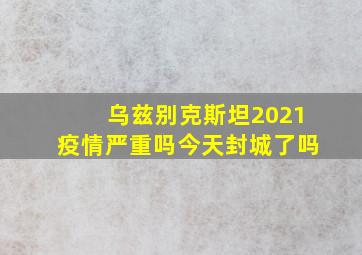 乌兹别克斯坦2021疫情严重吗今天封城了吗