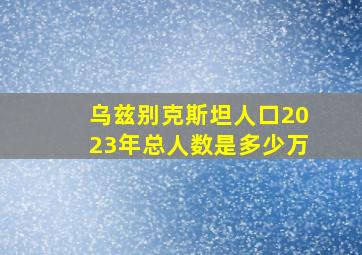 乌兹别克斯坦人口2023年总人数是多少万