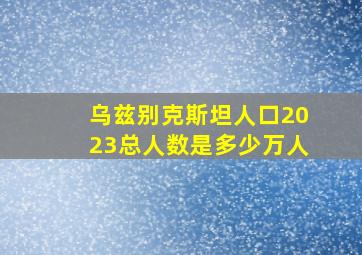 乌兹别克斯坦人口2023总人数是多少万人