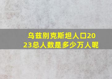 乌兹别克斯坦人口2023总人数是多少万人呢