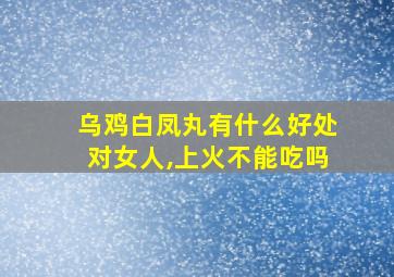 乌鸡白凤丸有什么好处对女人,上火不能吃吗