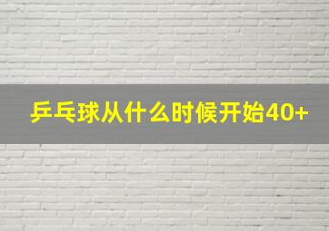 乒乓球从什么时候开始40+