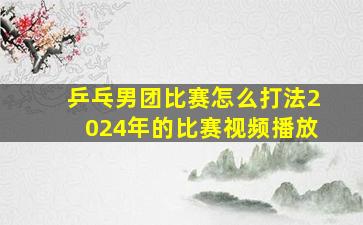 乒乓男团比赛怎么打法2024年的比赛视频播放