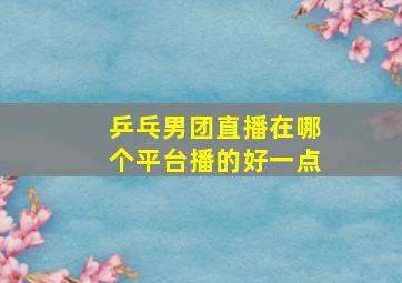 乒乓男团直播在哪个平台播的好一点