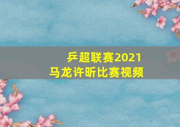 乒超联赛2021马龙许昕比赛视频